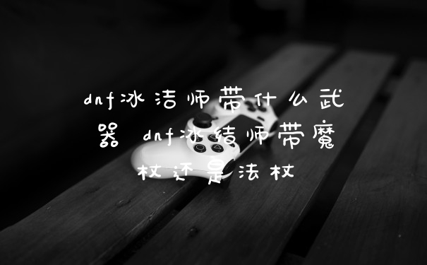 dnf冰洁师带什么武器 dnf冰结师带魔杖还是法杖