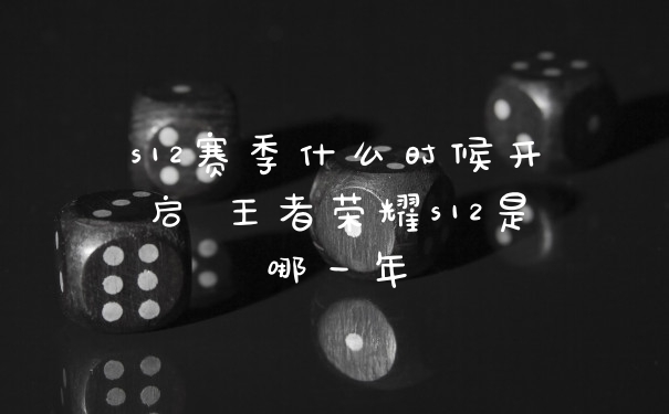 s12赛季什么时候开启 王者荣耀s12是哪一年