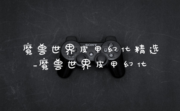 魔兽世界皮甲幻化精选_魔兽世界皮甲幻化