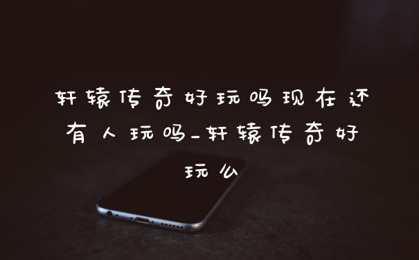 轩辕传奇好玩吗现在还有人玩吗_轩辕传奇好玩么