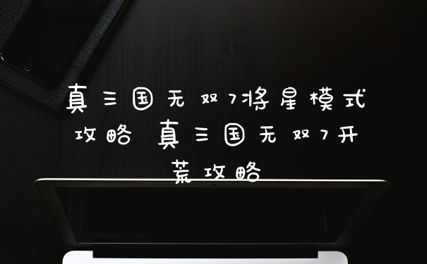 真三国无双7将星模式攻略 真三国无双7开荒攻略