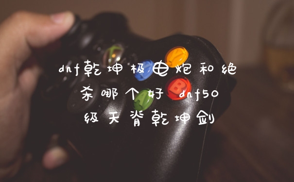 dnf乾坤极电炮和绝杀哪个好 dnf50级天脊乾坤剑