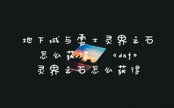 地下城与勇士灵界之石怎么获得,《dnf》灵界之石怎么获得
