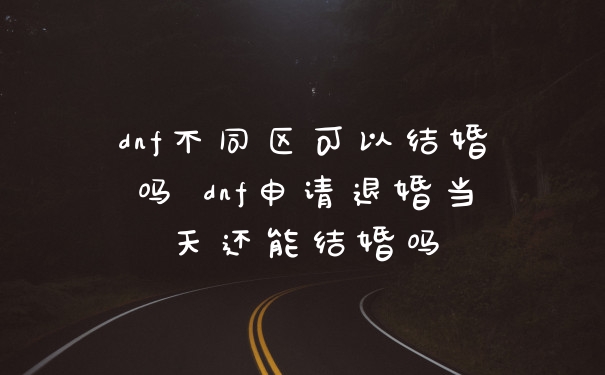 dnf不同区可以结婚吗 dnf申请退婚当天还能结婚吗