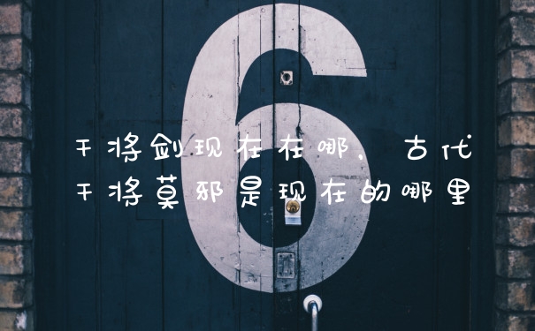干将剑现在在哪，古代干将莫邪是现在的哪里