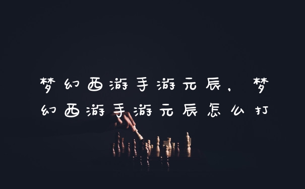 梦幻西游手游元辰，梦幻西游手游元辰怎么打