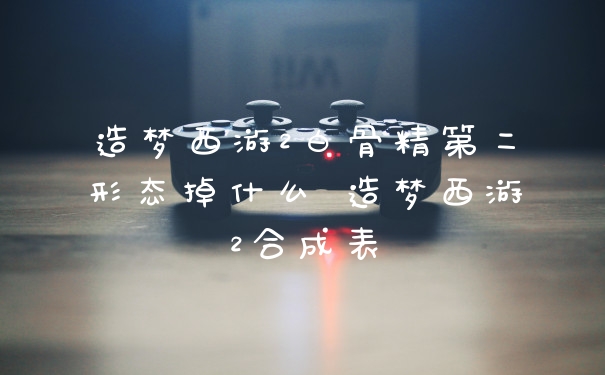 造梦西游2白骨精第二形态掉什么 造梦西游2合成表