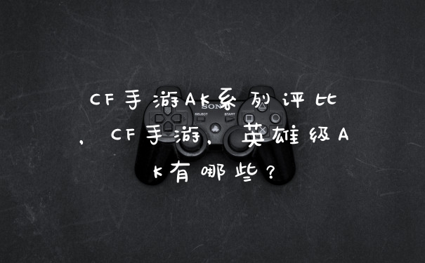 CF手游AK系列评比，CF手游，英雄级AK有哪些？