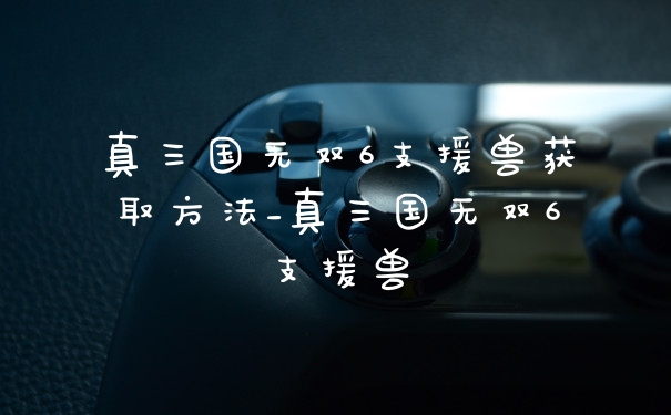 真三国无双6支援兽获取方法_真三国无双6支援兽