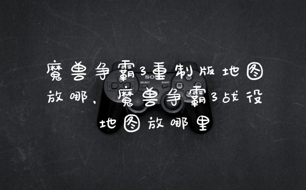 魔兽争霸3重制版地图放哪，魔兽争霸3战役地图放哪里