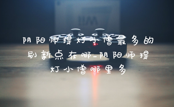 阴阳师提灯小僧最多的刷新点在哪_阴阳师提灯小僧哪里多
