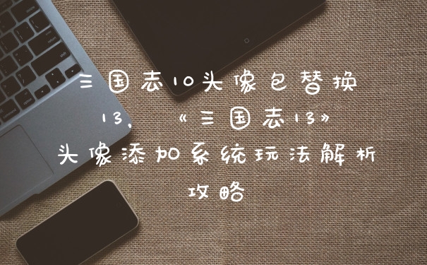 三国志10头像包替换13，《三国志13》头像添加系统玩法解析攻略