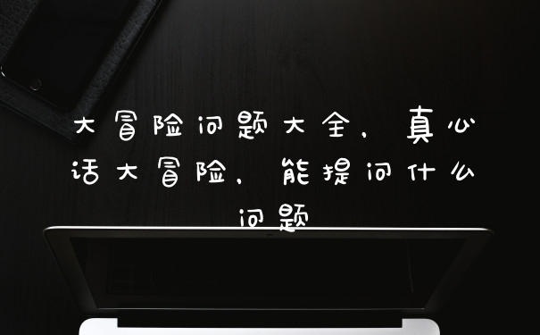 大冒险问题大全，真心话大冒险，能提问什么问题