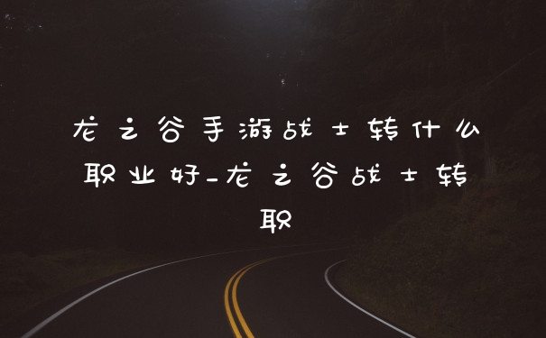 龙之谷手游战士转什么职业好_龙之谷战士转职