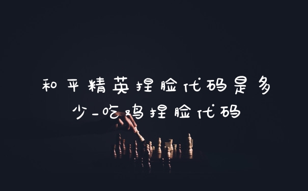 和平精英捏脸代码是多少_吃鸡捏脸代码