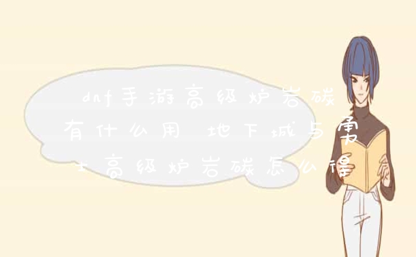 dnf手游高级炉岩碳有什么用 地下城与勇士高级炉岩碳怎么得