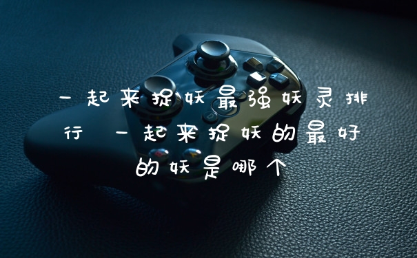 一起来捉妖最强妖灵排行 一起来捉妖的最好的妖是哪个