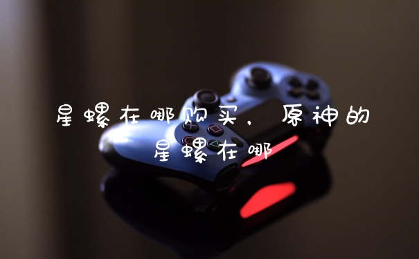 星螺在哪购买，原神的星螺在哪