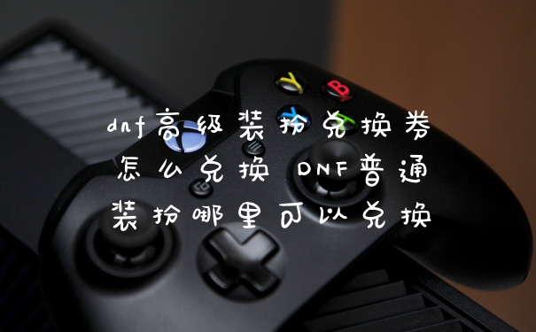 dnf高级装扮兑换券怎么兑换 DNF普通装扮哪里可以兑换