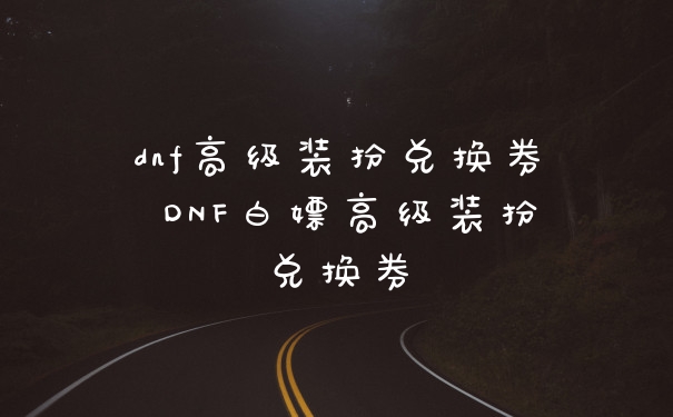 dnf高级装扮兑换券 DNF白嫖高级装扮兑换券