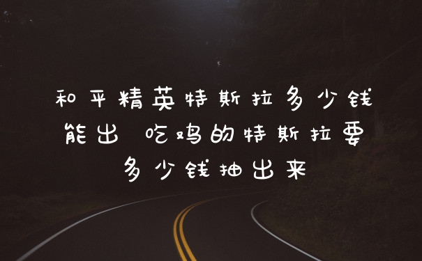 和平精英特斯拉多少钱能出 吃鸡的特斯拉要多少钱抽出来