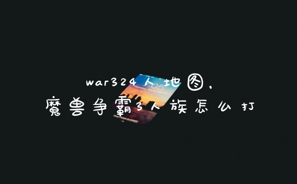 war324人地图，魔兽争霸3人族怎么打