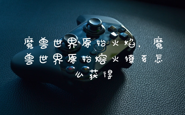 魔兽世界原始火焰，魔兽世界原始熔火獠牙怎么获得