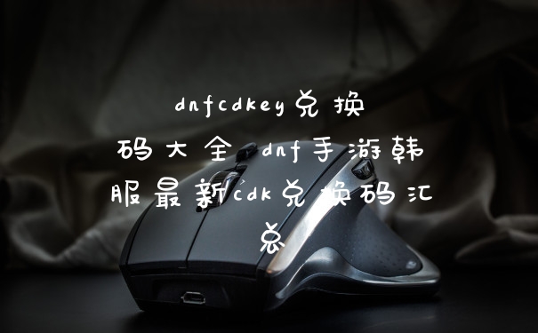 dnfcdkey兑换码大全 dnf手游韩服最新cdk兑换码汇总
