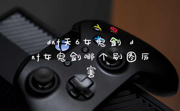 dnf天6女鬼剑 dnf女鬼剑哪个刷图厉害