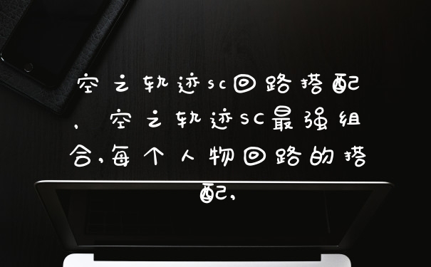 空之轨迹sc回路搭配，空之轨迹SC最强组合,每个人物回路的搭配,