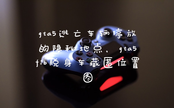 gta5逃亡车辆停放的隐秘地点，gta5fib脱身车藏匿位置图