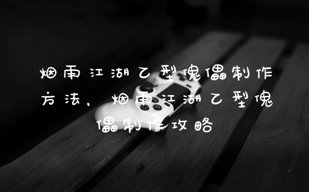 烟雨江湖乙型傀儡制作方法，烟雨江湖乙型傀儡制作攻略