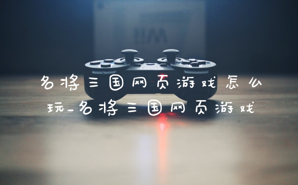 名将三国网页游戏怎么玩_名将三国网页游戏
