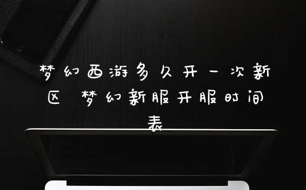 梦幻西游多久开一次新区 梦幻新服开服时间表