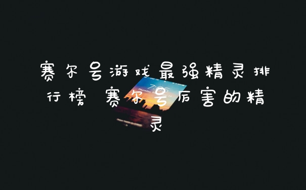 赛尔号游戏最强精灵排行榜 赛尔号厉害的精灵