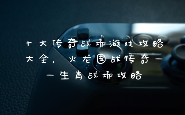十大传奇战场游戏攻略大全，火龙国战传奇——生肖战场攻略