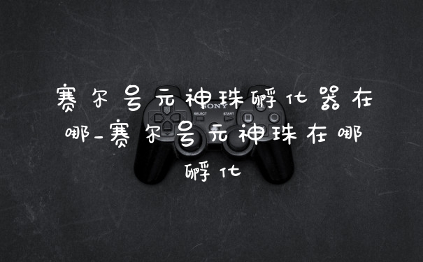 赛尔号元神珠孵化器在哪_赛尔号元神珠在哪孵化