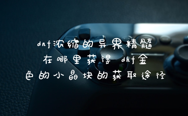dnf浓缩的异界精髓在哪里获得 dnf金色的小晶块的获取途径