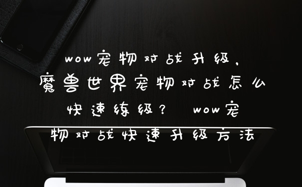 wow宠物对战升级，魔兽世界宠物对战怎么快速练级？ wow宠物对战快速升级方法