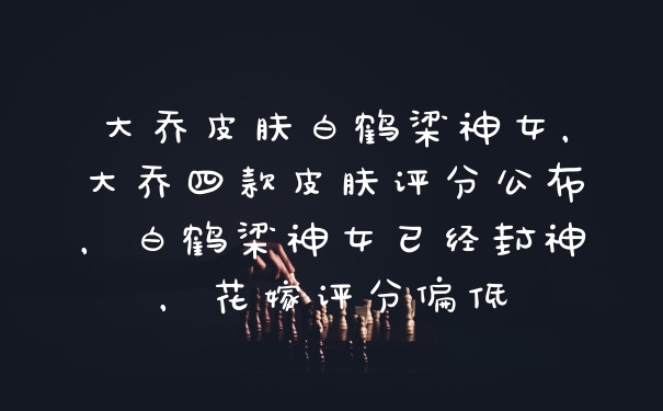 大乔皮肤白鹤梁神女，大乔四款皮肤评分公布，白鹤梁神女已经封神，花嫁评分偏低