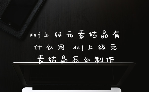 dnf上级元素结晶有什么用 dnf上级元素结晶怎么制作