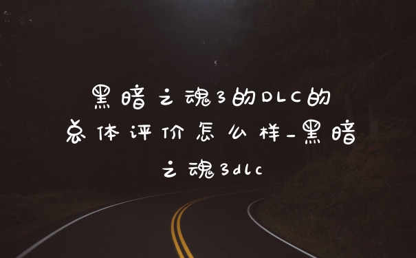 黑暗之魂3的DLC的总体评价怎么样_黑暗之魂3dlc