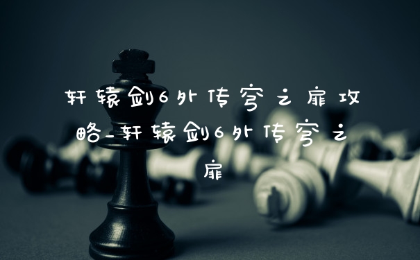 轩辕剑6外传穹之扉攻略_轩辕剑6外传穹之扉
