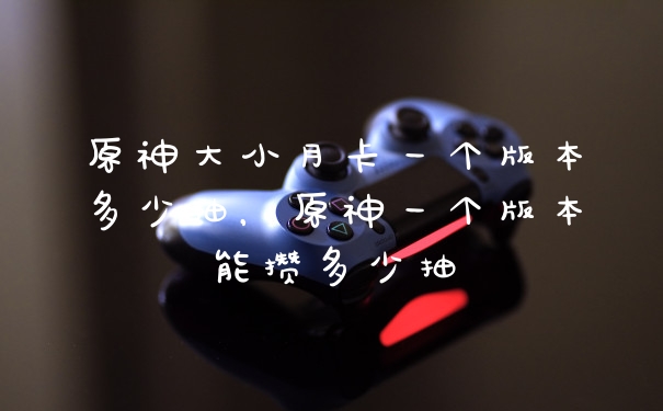 原神大小月卡一个版本多少抽，原神一个版本能攒多少抽
