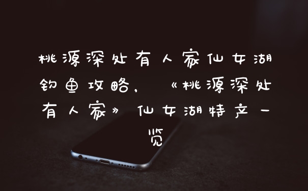 桃源深处有人家仙女湖钓鱼攻略,《桃源深处有人家》仙女湖特产一览
