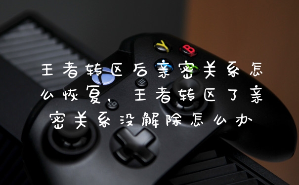 王者转区后亲密关系怎么恢复，王者转区了亲密关系没解除怎么办