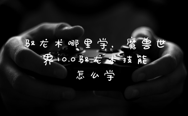 驭龙术哪里学，魔兽世界10.0驭龙术技能怎么学