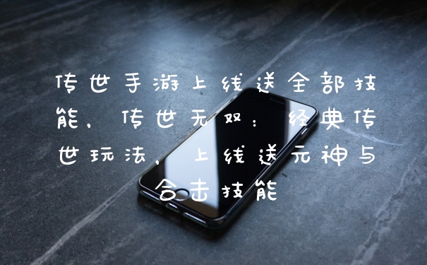 传世手游上线送全部技能，传世无双：经典传世玩法，上线送元神与合击技能