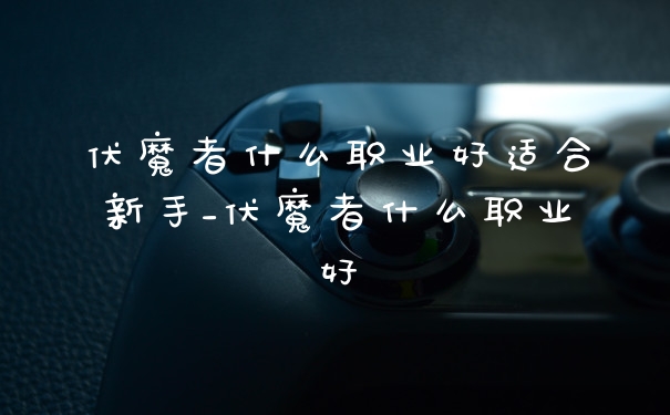 伏魔者什么职业好适合新手_伏魔者什么职业好