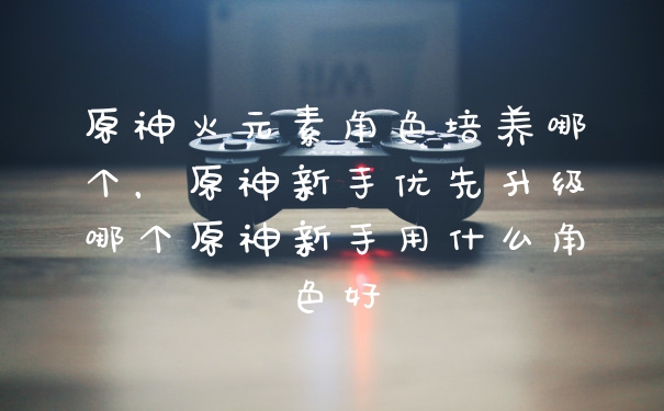原神火元素角色培养哪个，原神新手优先升级哪个原神新手用什么角色好